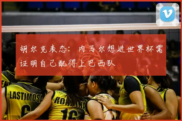 胡尔克表态：内马尔想进世界杯需证明自己配得上巴西队