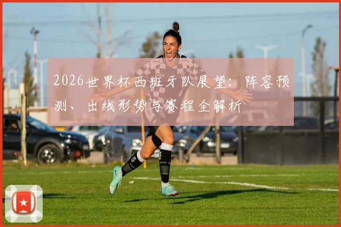 2026世界杯西班牙队展望：阵容预测、出线形势与赛程全解析