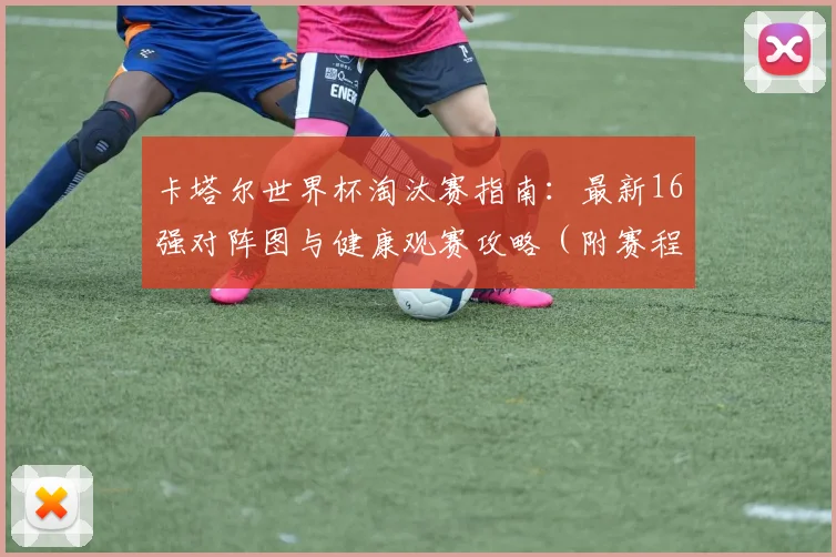 卡塔尔世界杯淘汰赛指南:最新16强对阵图与健康观赛攻略(附赛程预测)