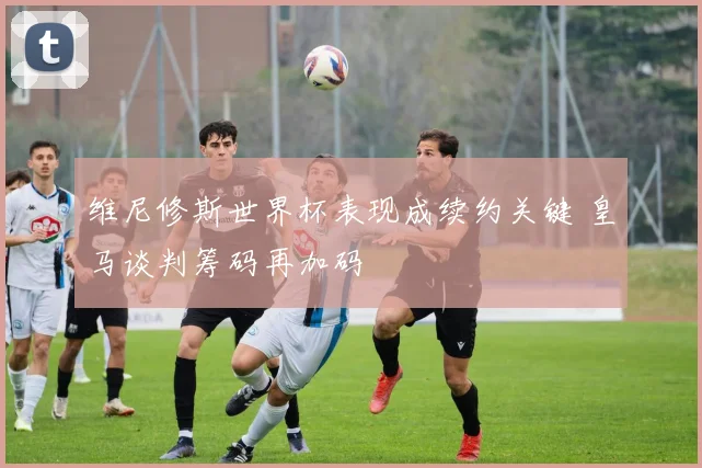 维尼修斯世界杯表现成续约关键 皇马谈判筹码再加码