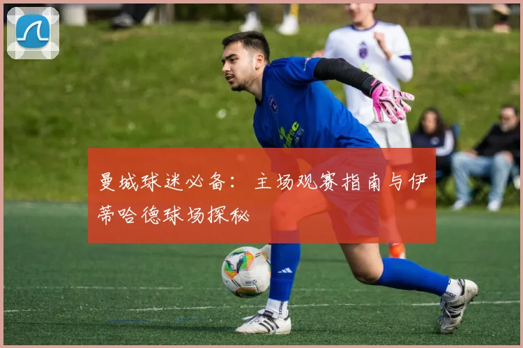 曼城球迷必备：主场观赛指南与伊蒂哈德球场探秘