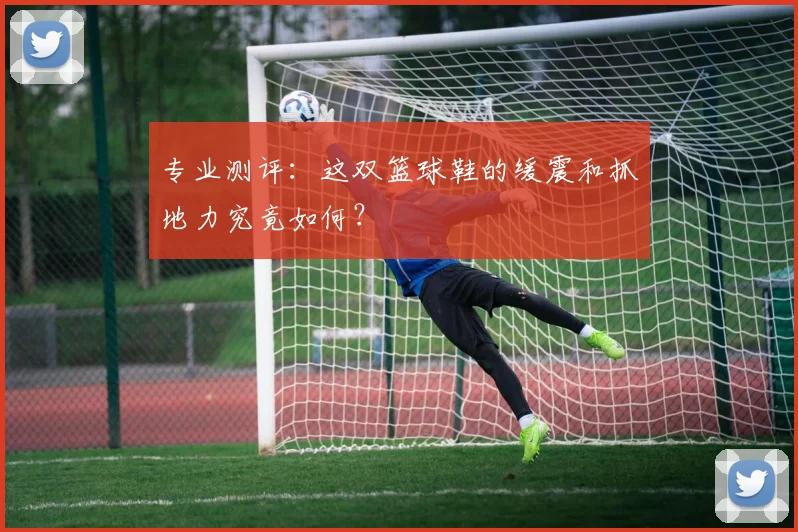 专业测评：这双篮球鞋的缓震和抓地力究竟如何？
