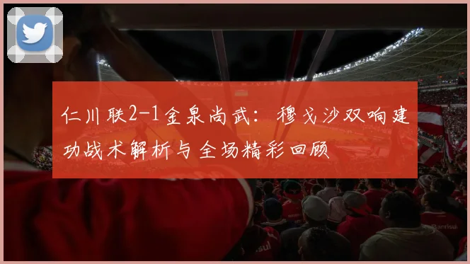 仁川联2-1金泉尚武：穆戈沙双响建功战术解析与全场精彩回顾