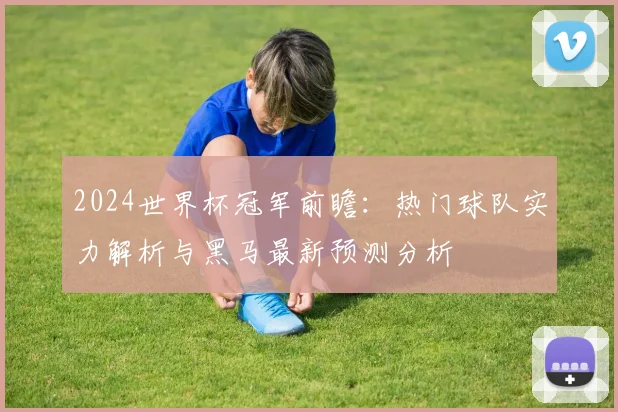 2024世界杯冠军前瞻：热门球队实力解析与黑马最新预测分析