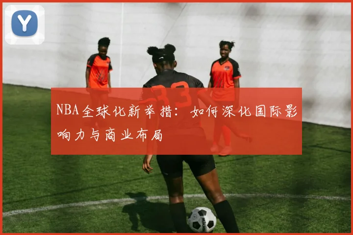 NBA全球化新举措：如何深化国际影响力与商业布局