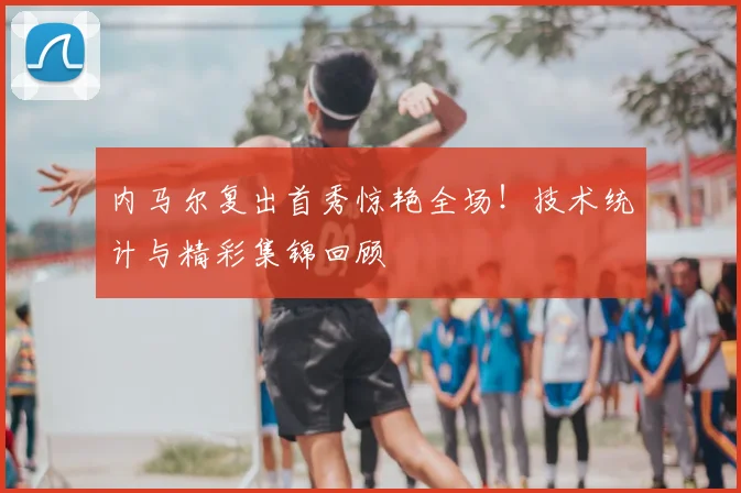 内马尔复出首秀惊艳全场！技术统计与精彩集锦回顾