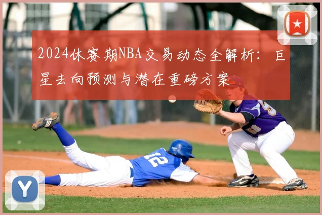 2024休赛期NBA交易动态全解析：巨星去向预测与潜在重磅方案
