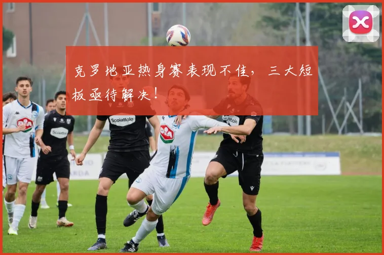 克罗地亚热身赛表现不佳，三大短板亟待解决！
