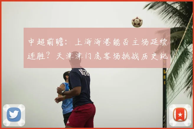 中超前瞻:上海海港能否主场延续连胜?天津津门虎客场挑战历史纪录
