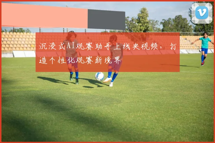 沉浸式AI观赛助手上线央视频，打造个性化观赛新境界