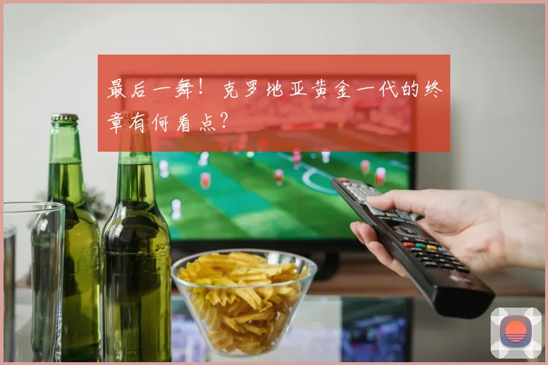 最后一舞！克罗地亚黄金一代的终章有何看点？