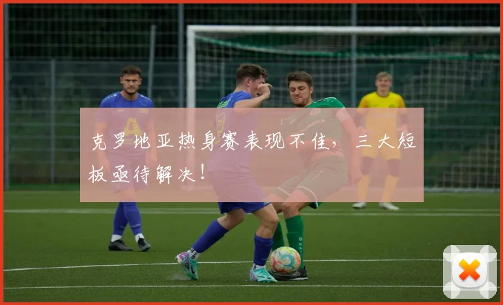 克罗地亚热身赛表现不佳，三大短板亟待解决！