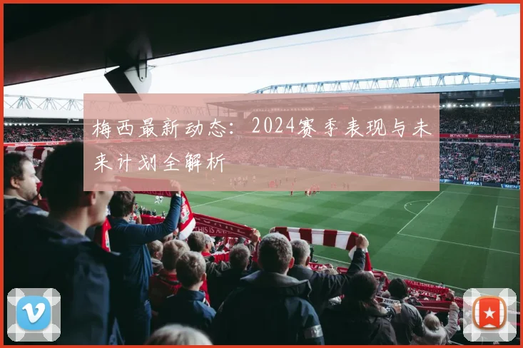 梅西最新动态:2024赛季表现与未来计划全解析