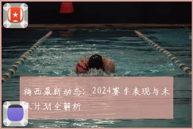 梅西最新动态：2024赛季表现与未来计划全解析