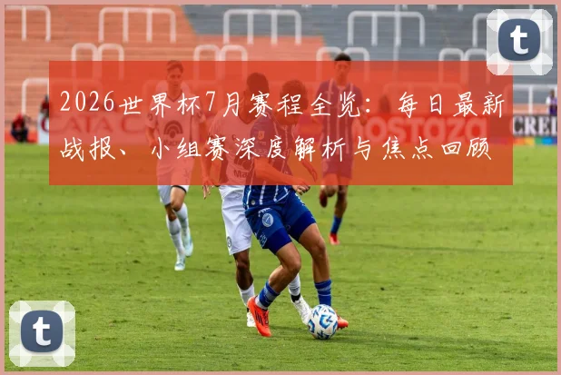2026世界杯7月赛程全览:每日最新战报、小组赛深度解析与焦点回顾